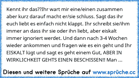 Kennt ihr das??
Ihr wart mir eine/einen zusammen aber kurz darauf macht er/sie schluss. Sagt das ihr euch liebt es einfach nicht klappt. Ihr schreibt sie/ihm immer an dass ihr sie oder ihn liebt, aber eiskalt immer ignoriert werdet. Und dann nach 3-4 Wochen wieder ankommen und fragen wie es ein geht und Ihr EISKALT lügt und sagt es geht einem Gut, ABER IN WIRKLICHKEIT GEHTS EINEN BESCHISSEN!! M...