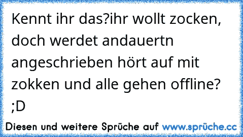 Kennt ihr das?
ihr wollt zocken, doch werdet andauertn angeschrieben hört auf mit zokken und alle gehen offline? ;D