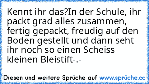 Kennt ihr das?
In der Schule, ihr packt grad alles zusammen, fertig gepackt, freudig auf den Boden gestellt und dann seht ihr noch so einen Scheiss kleinen Bleistift-.-