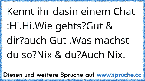 Kennt ihr das
in einem Chat :
Hi.
Hi.
Wie gehts?
Gut & dir?
auch Gut .
Was machst du so?
Nix & du?
Auch Nix.