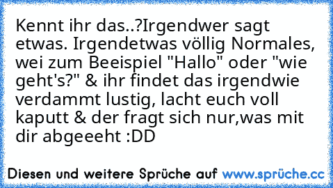 Kennt ihr das..?
Irgendwer sagt etwas. Irgendetwas völlig Normales, wei zum Beeispiel "Hallo" oder "wie geht's?" & ihr findet das irgendwie verdammt lustig, lacht euch voll kaputt & der fragt sich nur,
was mit dir abgeeeht :DD