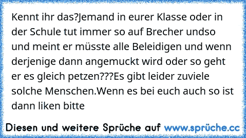 Kennt ihr das?
Jemand in eurer Klasse oder in der Schule tut immer so auf Brecher undso und meint er müsste alle Beleidigen und wenn derjenige dann angemuckt wird oder so geht er es gleich petzen???
Es gibt leider zuviele solche Menschen.
Wenn es bei euch auch so ist dann liken bitte