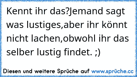 Kennt ihr das?
Jemand sagt was lustiges,aber ihr könnt nicht lachen,obwohl ihr das selber lustig findet. ;)