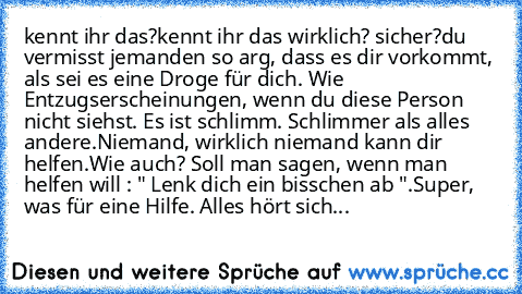 kennt ihr das?
kennt ihr das wirklich? sicher?
du vermisst jemanden so arg, dass es dir vorkommt, als sei es eine Droge für dich. Wie Entzugserscheinungen, wenn du diese Person nicht siehst. Es ist schlimm. Schlimmer als alles andere.
Niemand, wirklich niemand kann dir helfen.
Wie auch? Soll man sagen, wenn man helfen will : " Lenk dich ein bisschen ab ".
Super, was für eine Hilfe. Alles hört s...