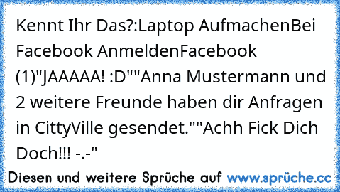 Kennt Ihr Das?:
Laptop Aufmachen
Bei Facebook Anmelden
Facebook (1)
"JAAAAA! :D"
"Anna Mustermann und 2 weitere Freunde haben dir Anfragen in CittyVille gesendet."
"Achh Fick Dich Doch!!! -.-"