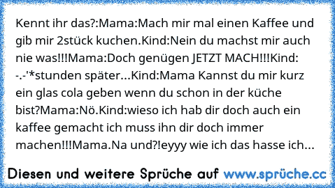 Kennt ihr das?:
Mama:Mach mir mal einen Kaffee und gib mir 2stück kuchen.
Kind:Nein du machst mir auch nie was!!!
Mama:Doch genügen JETZT MACH!!!
Kind: -.-'
*stunden später...
Kind:Mama Kannst du mir kurz ein glas cola geben wenn du schon in der küche bist?
Mama:Nö.
Kind:wieso ich hab dir doch auch ein kaffee gemacht ich muss ihn dir doch immer machen!!!
Mama.Na und?!
eyyy wie ich das hasse ich...