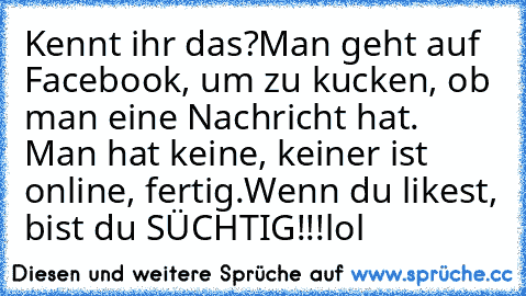 Kennt ihr das?
Man geht auf Facebook, um zu kucken, ob man eine Nachricht hat. Man hat keine, keiner ist online, fertig.
Wenn du likest, bist du SÜCHTIG!!!lol