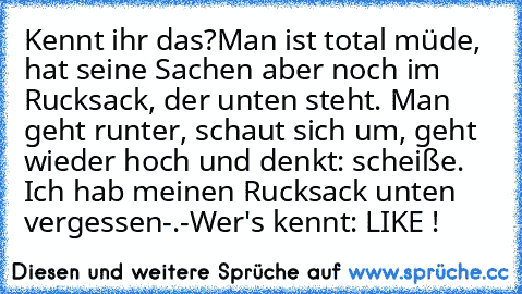 Kennt ihr das?
Man ist total müde, hat seine Sachen aber noch im Rucksack, der unten steht. Man geht runter, schaut sich um, geht wieder hoch und denkt: scheiße. Ich hab meinen Rucksack unten vergessen-.-
Wer's kennt: LIKE ! ♥