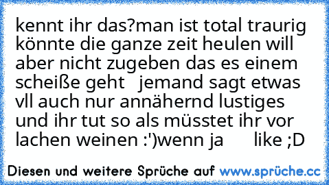 kennt ihr das?
man ist total traurig könnte die ganze zeit heulen will aber nicht zugeben das es einem scheiße geht   jemand sagt etwas vll auch nur annähernd lustiges und ihr tut so als müsstet ihr vor lachen weinen :')
wenn ja      like ;D