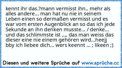 kennt ihr das.?
mann vermisst ihn.. mehr als alles andere... man hat nu nie in seinem Leben einen so dermaßen vermisst und es war vom ersten Augenblick an so das ich jede Sekunde an ihn denken musste... / denke... und das schlimmste ist ,.,, das man weiss das dieser eine nie einem gehören wird...
heejj bby ich liebee dich... 
wers keennt ... ; likeen ;)