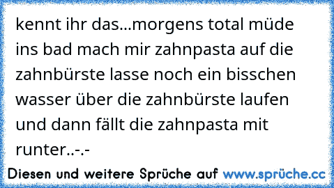 kennt ihr das...
morgens total müde ins bad mach mir zahnpasta auf die zahnbürste lasse noch ein bisschen wasser über die zahnbürste laufen und dann fällt die zahnpasta mit runter..-.-