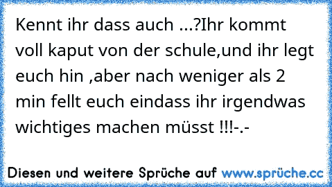 Kennt ihr dass auch ...?
Ihr kommt voll kaput von der schule,
und ihr legt euch hin ,
aber nach weniger als 2 min fellt euch ein
dass ihr irgendwas wichtiges machen müsst !!!
-.-