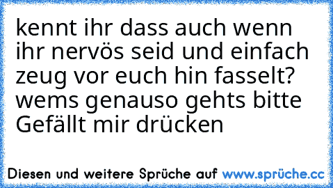 kennt ihr dass auch wenn ihr nervös seid und einfach zeug vor euch hin fasselt? wems genauso gehts bitte Gefällt mir drücken