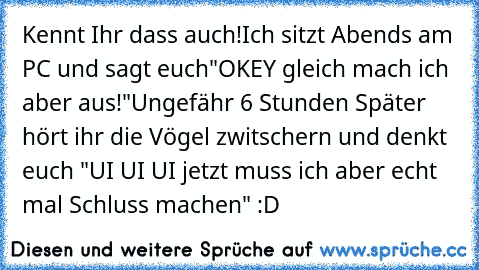 Kennt Ihr dass auch!
Ich sitzt Abends am PC und sagt euch
"OKEY gleich mach ich aber aus!"
Ungefähr 6 Stunden Später hört ihr die Vögel zwitschern und denkt euch "UI UI UI jetzt muss ich aber echt mal Schluss machen" 
:D