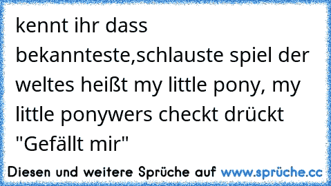 kennt ihr dass bekannteste,schlauste spiel der welt
es heißt my little pony, my little pony
wers checkt drückt "Gefällt mir"