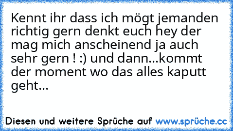 Kennt ihr dass ich mögt jemanden richtig gern denkt euch hey der mag mich anscheinend ja auch sehr gern ! :) und dann...
kommt der moment wo das alles kaputt geht...