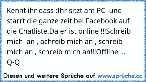 Kennt ihr dass :
Ihr sitzt am PC  und starrt die ganze zeit bei Facebook auf die Chatliste.
Da er ist online !!!
Schreib mich  an , achreib mich an , schreib mich an , schreib mich an!!!
Offline ... Q-Q