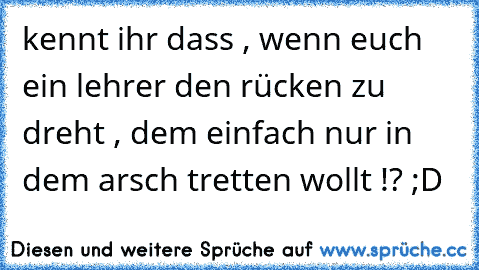 kennt ihr dass , wenn euch ein lehrer den rücken zu dreht , dem einfach nur in dem arsch tretten wollt !? ;D