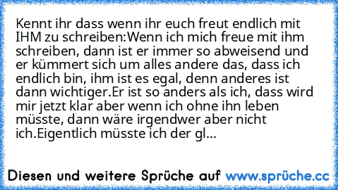 Kennt ihr dass wenn ihr euch freut endlich mit IHM zu schreiben:
Wenn ich mich freue mit ihm schreiben, dann ist er immer so abweisend und er kümmert sich um alles andere das, dass ich endlich bin, ihm ist es egal, denn anderes ist dann wichtiger.
Er ist so anders als ich, dass wird mir jetzt klar aber wenn ich ohne ihn leben müsste, dann wäre irgendwer aber nicht ich.
Eigentlich müsste ich der...