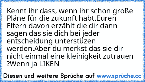 Kennt ihr dass, wenn ihr schon große Pläne für die zukunft habt.
Euren Eltern davon erzählt die dir dann sagen das sie dich bei jeder entscheidung unterstüzen werden.
Aber du merkst das sie dir nicht einmal eine kleinigkeit zutrauen ?
Wenn ja LIKEN   