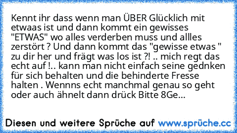 Kennt ihr dass wenn man ÜBER Glücklich mit etwaas ist und dann kommt ein gewisses "ETWAS" wo alles verderben muss und allles zerstört ? Und dann kommt das "gewisse etwas " zu dir her und frägt was los ist ?! .. mich regt das echt auf !.. kann man nicht einfach seine gednken für sich behalten und die behinderte Fresse halten . Wennns echt manchmal genau so geht oder auch ähnelt dann drück Bitte ...