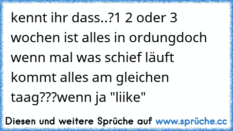 kennt ihr dass..?
1 2 oder 3 wochen ist alles in ordung
doch wenn mal was schief läuft kommt alles am gleichen taag???
wenn ja "liike"