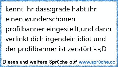 kennt ihr dass:grade habt ihr einen wunderschönen profilbanner eingestellt,und dann verlinkt dich irgendein idiot und der profilbanner ist zerstört!-.-
;D