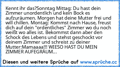 Kennt ihr das?
Sonntag Mittag: Du hast dein Zimmer unordentlich und kein Bock es aufzuräumen. Morgen hat deine Mutter frei und will chillen. 
Montag: Kommst nach Hause, freust dich auf dein "ordentliches" Zimmer wo du noch weißt wo alles ist. Bekommst dann aber den Schock des Lebens und stehst geschockt vor deinem Zimmer und schreist zu deiner Mutter:
Mamaaaa!!! WIESO HAST DU MEIN ZIMMER AUFEGR...