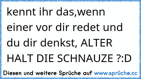 kennt ihr das,wenn einer vor dir redet und du dir denkst, ALTER HALT DIE SCHNAUZE ?:D