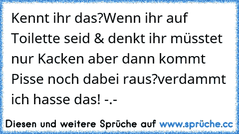 Kennt ihr das?
Wenn ihr auf Toilette seid & denkt ihr müsstet nur Kacken aber dann kommt Pisse noch dabei raus?
verdammt ich hasse das! -.-