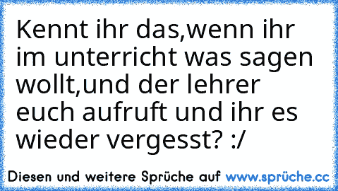 Kennt ihr das,wenn ihr im unterricht was sagen wollt,und der lehrer euch aufruft und ihr es wieder vergesst? :/