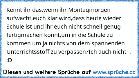 Kennt ihr das,wenn ihr Montagmorgen aufwacht,euch klar wird,dass heute wieder Schule ist und ihr euch nicht schnell genug fertigmachen könnt,um in die Schule zu kommen um ja nichts von dem spannenden Unterrichtsstoff zu verpassen?
Ich auch nicht -.- :D