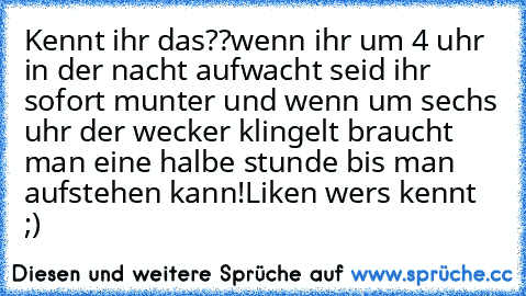 Kennt ihr das??
wenn ihr um 4 uhr in der nacht aufwacht seid ihr sofort munter und wenn um sechs uhr der wecker klingelt braucht man eine halbe stunde bis man aufstehen kann!
Liken wers kennt ;)