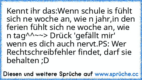 Kennt ihr das:
Wenn schule is fühlt sich ne woche an, wie n jahr,
in den ferien fühlt sich ne woche an, wie n tag^^
~~> Drück 'gefällt mir' wenn es dich auch nervt.
PS: Wer Rechtschreibfehler findet, darf sie behalten ;D