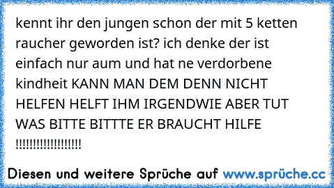 kennt ihr den jungen schon der mit 5 ketten raucher geworden ist? 
ich denke der ist einfach nur aum und hat ne verdorbene kindheit 
KANN MAN DEM DENN NICHT HELFEN 
HELFT IHM IRGENDWIE ABER TUT WAS BITTE BITTTE ER BRAUCHT HILFE !!!!!!!!!!!!!!!!!!!