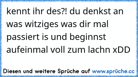 kennt ihr des?! du denkst an was witziges was dir mal passiert is und beginnst aufeinmal voll zum lachn xDD