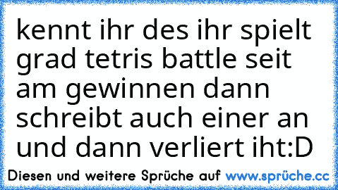 kennt ihr des ihr spielt grad tetris battle seit am gewinnen dann schreibt auch einer an und dann verliert iht:D