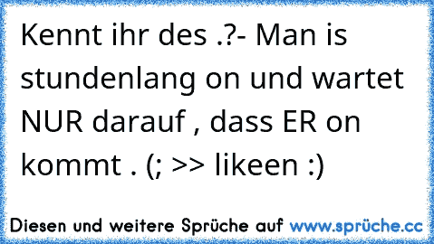 Kennt ihr des .?
- Man is stundenlang on und wartet NUR darauf , dass ER on kommt . (;
 >> likeen :) 