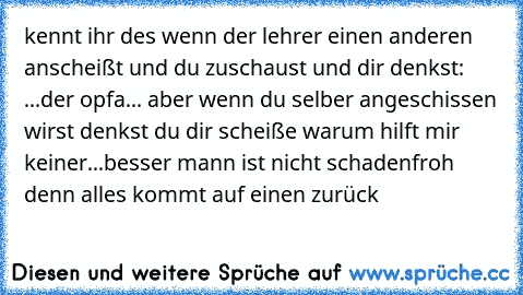 kennt ihr des wenn der lehrer einen anderen anscheißt und du zuschaust und dir denkst: ...der opfa... aber wenn du selber angeschissen wirst denkst du dir scheiße warum hilft mir keiner...
besser mann ist nicht schadenfroh denn alles kommt auf einen zurück