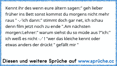 Kennt ihr des wenn eure ältern sagen:" geh lieber früher ins Bett sonst kommst du morgens nicht mehr raus " -.-'
ich dann:" stimmt doch gar net, ich schau denn film jetzt noch zu ende ".
Am nächsten morgen:
Lehrer:" warum siehst du so müde aus ?"
ich:" ich weiß es nicht -.-' ! "
wer das kleiche kennt oder etwas anders der drückt " gefällt mir "