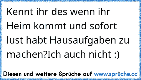 Kennt ihr des wenn ihr Heim kommt und sofort lust habt Hausaufgaben zu machen?
Ich auch nicht :)