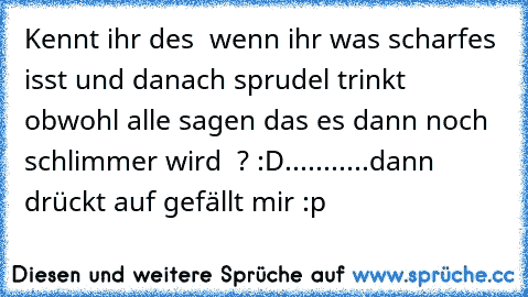 Kennt ihr des  wenn ihr was scharfes isst und danach sprudel trinkt  obwohl alle sagen das es dann noch schlimmer wird  ? :D......
.....dann drückt auf gefällt mir :p