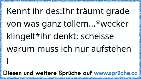 Kennt ihr des:
Ihr träumt grade von was ganz tollem...
*wecker klingelt*
ihr denkt: scheisse warum muss ich nur aufstehen !