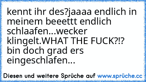 kennt ihr des?
jaaaa endlich in meinem beeettt endlich schlaafen...
wecker klingelt.
WHAT THE FUCK?!? bin doch grad ers eingeschlafen...