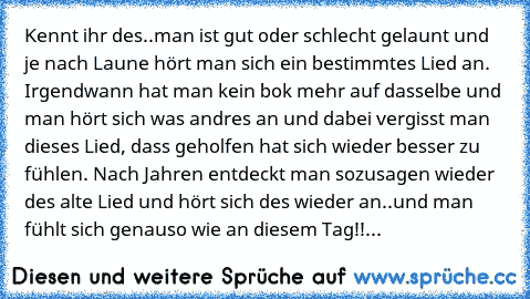 Kennt ihr des..man ist gut oder schlecht gelaunt und je nach Laune hört man sich ein bestimmtes Lied an. Irgendwann hat man kein bok mehr auf dasselbe und man hört sich was andres an und dabei vergisst man dieses Lied, dass geholfen hat sich wieder besser zu fühlen. Nach Jahren entdeckt man sozusagen wieder des alte Lied und hört sich des wieder an..und man fühlt sich genauso wie an diesem Tag!...