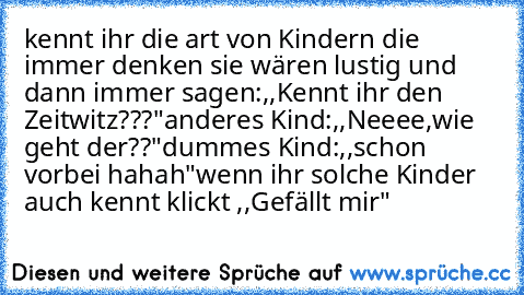 kennt ihr die art von Kindern die immer denken sie wären lustig und dann immer sagen:,,Kennt ihr den Zeitwitz???"anderes Kind:,,Neeee,wie geht der??"dummes Kind:,,schon vorbei hahah"
wenn ihr solche Kinder auch kennt klickt ,,Gefällt mir"