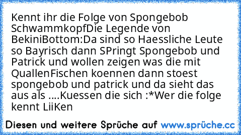 Kennt ihr die Folge von Spongebob Schwammkopf
Die Legende von BekiniBottom:
Da sind so Haessliche Leute so Bayrisch dann SPringt Spongebob und Patrick und wollen zeigen was die mit QuallenFischen koennen dann stoest spongebob und patrick und da sieht das aus als ....
Kuessen die sich :*
Wer die folge kennt LiiKen ♥