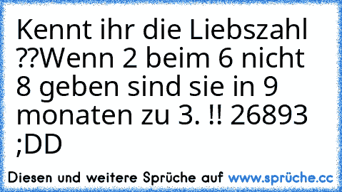 Kennt ihr die Liebszahl ??
Wenn 2 beim 6 nicht 8 geben sind sie in 9 monaten zu 3. !! 
26893 ♥ ;DD