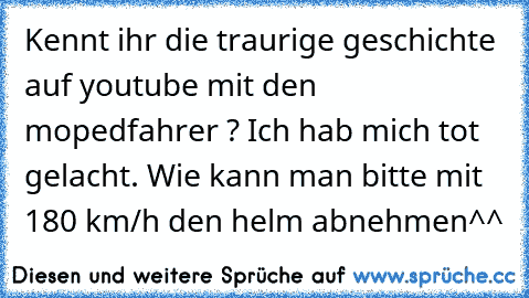 Kennt ihr die traurige geschichte auf youtube mit den mopedfahrer ? Ich hab mich tot gelacht. Wie kann man bitte mit 180 km/h den helm abnehmen^^