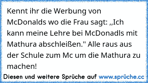 Kennt ihr die Werbung von McDonalds wo die Frau sagt: ,,Ich kann meine Lehre bei McDonadls mit Mathura abschleißen.'' Alle raus aus der Schule zum Mc um die Mathura zu machen!